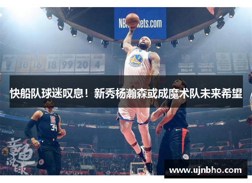 快船队球迷叹息！新秀杨瀚森或成魔术队未来希望